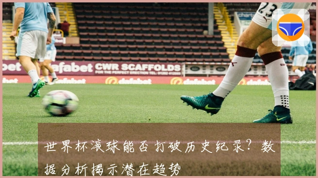 世界杯滚球能否打破历史纪录？数据分析揭示潜在趋势