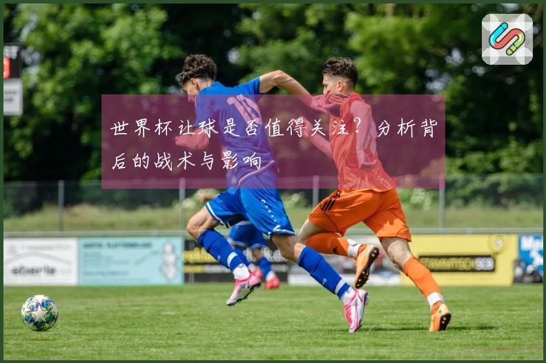 世界杯让球是否值得关注？分析背后的战术与影响