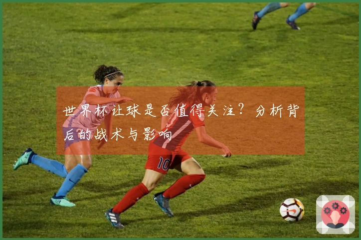 世界杯让球是否值得关注？分析背后的战术与影响